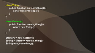 class Thing { 
public function do_something() { 
echo 'Hello PHPeople'; 
} 
} 
class Factory { 
public function create_thing() { 
return new Thing(); 
} 
} 
$factory = new Factory(); 
$thing = $factory->create_thing(); 
$thing->do_something(); 
 