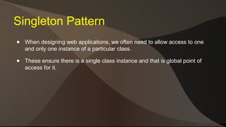 Singleton Pattern 
● When designing web applications, we often need to allow access to one 
and only one instance of a particular class. 
● These ensure there is a single class instance and that is global point of 
access for it. 
 