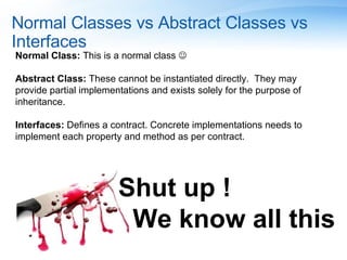 Normal Classes vs Abstract Classes vs Interfaces Normal Class:  This is a normal class   Abstract Class:  These cannot be instantiated directly.  They may provide partial implementations and exists solely for the purpose of inheritance.  Interfaces:  Defines a contract. Concrete implementations needs to implement each property and method as per contract. Shut up ! We know all this 