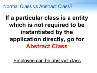 Normal Class vs Abstract Class? If a particular class is a entity which is not required to be instantiated by the application directly, go for  Abstract Class Employee can be abstract class 