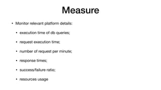 Measure
• Monitor relevant platform details:

• execution time of db queries;

• request execution time;

• number of request per minute;

• response times;

• success/failure ratio;

• resources usage
 