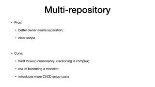 Multi-repository
• Pros:

• better owner (team) separation;

• clear scope

• Cons:

• hard to keep consistency (versioning is complex);

• risk of becoming a monolith;

• introduces more CI/CD setup costs
 