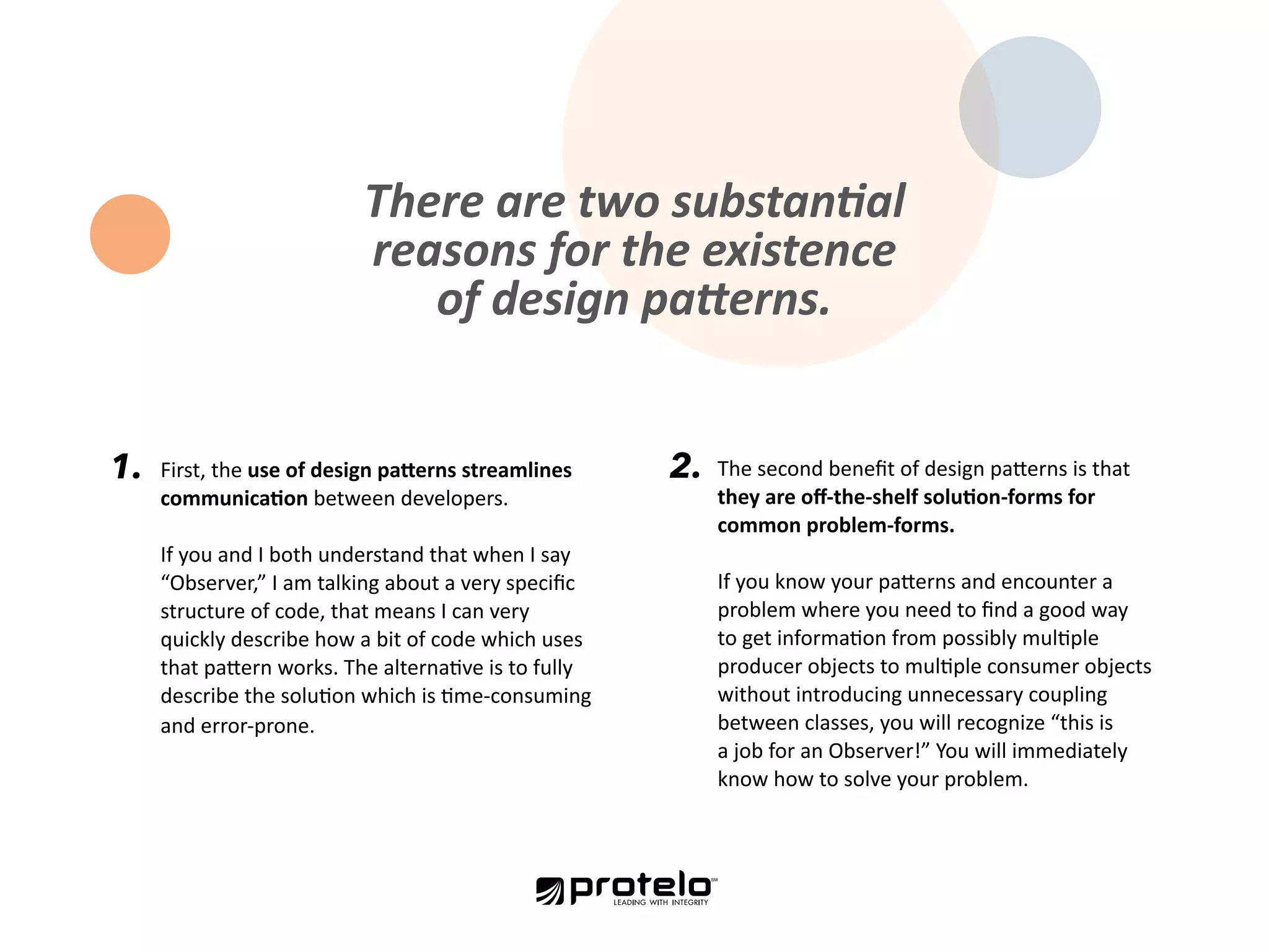 There are two substantial reasons for the existence of design patterns. The second benefit of design patterns is that they are off-the-shelf solution-forms for common problem-forms. If you know your patterns and encounter a problem where you need to find a good way to get information from possibly multiple producer objects to multiple consumer objects without introducing unnecessary coupling between classes, you will recognize “this is a job for an Observer!” You will immediately know how to solve your problem. 2.1. First, the use of design patterns streamlines communication between developers. If you and I both understand that when I say “Observer,” I am talking about a very specific structure of code, that means I can very quickly describe how a bit of code which uses that pattern works. The alternative is to fully describe the solution which is time-consuming and error-prone. 