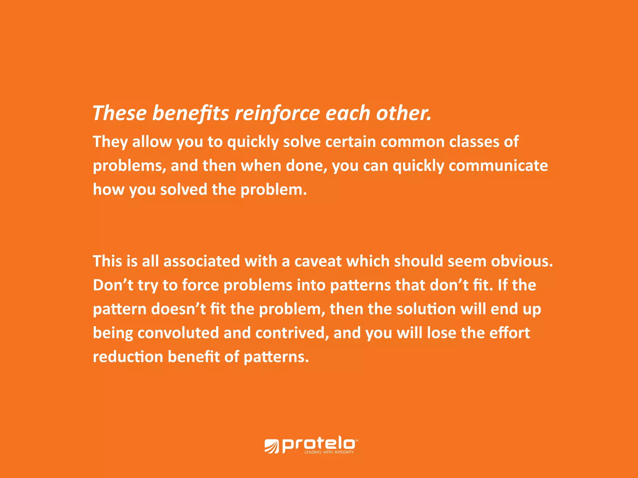 They allow you to quickly solve certain common classes of problems, and then when done, you can quickly communicate how you solved the problem. This is all associated with a caveat which should seem obvious. Don’t try to force problems into patterns that don’t fit. If the pattern doesn’t fit the problem, then the solution will end up being convoluted and contrived, and you will lose the effort reduction benefit of patterns. These benefits reinforce each other. 