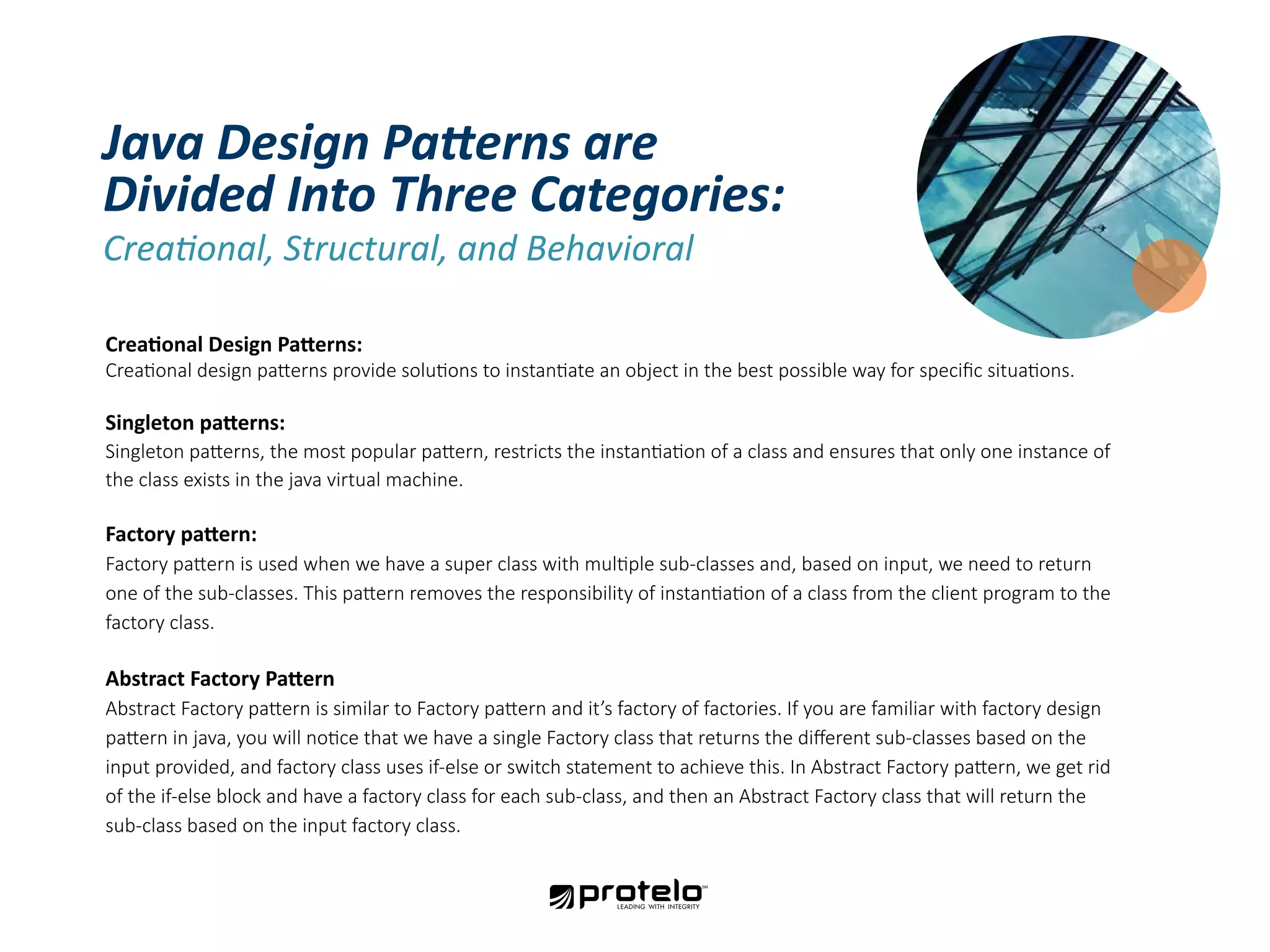 Creational Design Patterns: Creational design patterns provide solutions to instantiate an object in the best possible way for specific situations. Singleton patterns: Singleton patterns, the most popular pattern, restricts the instantiation of a class and ensures that only one instance of the class exists in the java virtual machine. Factory pattern: Factory pattern is used when we have a super class with multiple sub-classes and, based on input, we need to return one of the sub-classes. This pattern removes the responsibility of instantiation of a class from the client program to the factory class. Abstract Factory Pattern Abstract Factory pattern is similar to Factory pattern and it’s factory of factories. If you are familiar with factory design pattern in java, you will notice that we have a single Factory class that returns the different sub-classes based on the input provided, and factory class uses if-else or switch statement to achieve this. In Abstract Factory pattern, we get rid of the if-else block and have a factory class for each sub-class, and then an Abstract Factory class that will return the sub-class based on the input factory class. Java Design Patterns are Divided Into Three Categories: Creational, Structural, and Behavioral 