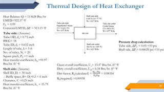 20
Thermal Design of Heat Exchanger
Heat Balance: Q = 113628 Btu/hr
LMTD=922.37 oF
FT = 0.99
Corrected LMTD, ΔT = 913.15 oF
Tube side: (Assume)
Tube OD, do= 0.75 inch
BWG= 18
Tube ID, di = 0.652 inch
Length of tube, L= 5 ft
No. of tubes, Nt = 20
Square pitch, PT =1 inch
Heat transfer coefficient, hio=91.97
Btu/hr. ft2 oF
Shell side: (Assume)
Shell ID, Di = 30 inch
⸫ Baffle space, B= Di×0.2 = 6 inch
Clearance, C =0.25 inch
Heat transfer coefficient, ho = 15.79
Btu/hr. ft2 oF
Clean overall coefficient, Uc= 13.47 Btu/hr. ft2 oF
Dirty overall coefficient, UD= 6.34 Btu/hr. ft2 oF
Dirt factor, Rd(calculated) =
Uc−UD
UcUD
= 0.08354
Rd(required) =0.00938
Pressure drop calculation:
Tube side, ΔPT = 0.05 <10 psi
Shell side, ΔPs= 0.00029 psi <10 psi
 