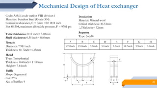 21
Mechanical Design of Heat exchanger
Code: ASME code section VIII division 1
Materials: Stainless Steel (Grade 304)
Corrosion allowance, C = 3mm =0.11811 inch
For SS-304, maximum allowable pressure, F = 9781 psi
Tube thickness: 0.12 inch= 3.02mm
Shell thickness: 0.35 inch= 8.89mm
Nozzle
Diameter: 7.981 inch
Thickness: 0.17inch=4.33mm
Head
Type: Torispherical
Thickness: 0.46inch= 11.80mm
Height= 7.44inch
Baffle
Shape: Segmental
Cut: 25%
No. of baffles: 9
Insulation
Material: Mineral wool
Critical thickness: 30.33mm
⸫Thickness= 32mm
Support
Type: Saddle
A B C D E F G H
27.2inch 23.0inch 3.9inch 5.1inch 9.5inch 11.7inch 5.9inch 3.9inch
 