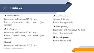 Utilities
9
 Process Steam
Temperature and Pressure: 527 0C, 1 atm
Source: Groundwater, river water (after
treatment)
 Cooling water
Temperature and Pressure: 25 0C, 1 atm
Source: Ground water, river water (after
treatment)
Plant air
Temperature and Pressure:25 0C, 7.5 atm
Source: Atmospheric air
 Instrument air
Pressure: 3−20 psig
Source: Atmospheric air
 Inert gas (N2)
Temperature and Pressure: 25 0C, 8 atm
Source: Atmospheric air
 Electric power
Source: National Grid
 