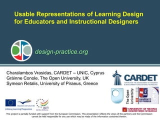 design-practice.org
This project is partially funded with support from the European Commission. This presentation reflects the views of the partners and the Commission
cannot be held responsible for any use which may be made of the information contained therein.
Charalambos Vrasidas, CARDET – UNIC, Cyprus
Gráinne Conole, The Open University, UK
Symeon Retalis, University of Piraeus, Greece
Usable Representations of Learning Design
for Educators and Instructional Designers
 