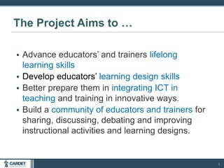 • Advance educators’ and trainers lifelong
learning skills
• Develop educators’ learning design skills
• Better prepare them in integrating ICT in
teaching and training in innovative ways.
• Build a community of educators and trainers for
sharing, discussing, debating and improving
instructional activities and learning designs.
The Project Aims to …
3
 