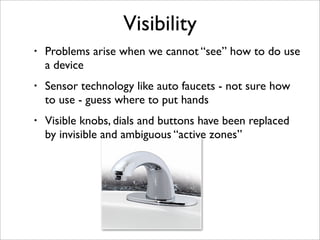 Visibility
•   Problems arise when we cannot “see” how to do use
    a device
•   Sensor technology like auto faucets - no...