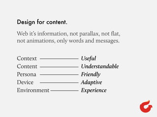 Design for content.
Web it’s information, not parallax, not ﬂat,
not animations, only words and messages.
Context
Content
Persona
Device
Environment
Useful
Understandable
Friendly
Adaptive
Experience
 