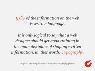95% of the information on the web
is written language.
It is only logical to say that a web
designer should get good training in
the main discipline of shaping written
information, in ther words: Typography.
1
http://ia.net/blog/the-web-is-all-about-typography-period/
 