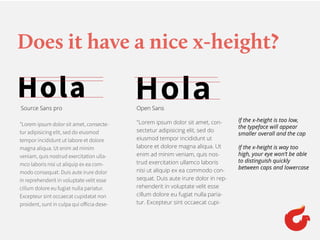 Does it have a nice x-height?
HolaHola
"Lorem ipsum dolor sit amet, consecte-
tur adipisicing elit, sed do eiusmod
tempor incididunt ut labore et dolore
magna aliqua. Ut enim ad minim
veniam, quis nostrud exercitation ulla-
mco laboris nisi ut aliquip ex ea com-
modo consequat. Duis aute irure dolor
in reprehenderit in voluptate velit esse
cillum dolore eu fugiat nulla pariatur.
Excepteur sint occaecat cupidatat non
proident, sunt in culpa qui officia dese-
"Lorem ipsum dolor sit amet, con-
sectetur adipisicing elit, sed do
eiusmod tempor incididunt ut
labore et dolore magna aliqua. Ut
enim ad minim veniam, quis nos-
trud exercitation ullamco laboris
nisi ut aliquip ex ea commodo con-
sequat. Duis aute irure dolor in rep-
rehenderit in voluptate velit esse
cillum dolore eu fugiat nulla paria-
tur. Excepteur sint occaecat cupi-
Source Sans pro Open Sans
If the x-height is too low,
the typeface will appear
smaller overall and the cap
If the x-height is way too
high, your eye won’t be able
to distinguish quickly
between caps and lowercase
 
