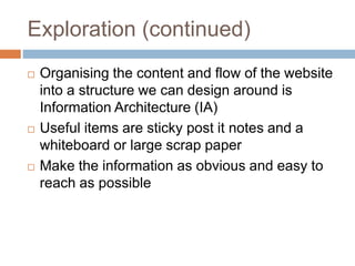 Exploration (continued)
 Organising the content and flow of the website
into a structure we can design around is
Information Architecture (IA)
 Useful items are sticky post it notes and a
whiteboard or large scrap paper
 Make the information as obvious and easy to
reach as possible
 