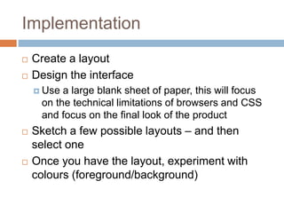 Implementation
 Create a layout
 Design the interface
 Use a large blank sheet of paper, this will focus
on the technical limitations of browsers and CSS
and focus on the final look of the product
 Sketch a few possible layouts – and then
select one
 Once you have the layout, experiment with
colours (foreground/background)
 