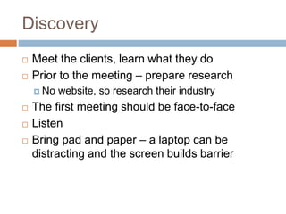 Discovery
 Meet the clients, learn what they do
 Prior to the meeting – prepare research
 No website, so research their industry
 The first meeting should be face-to-face
 Listen
 Bring pad and paper – a laptop can be
distracting and the screen builds barrier
 