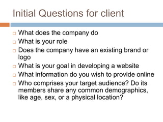 Initial Questions for client
 What does the company do
 What is your role
 Does the company have an existing brand or
logo
 What is your goal in developing a website
 What information do you wish to provide online
 Who comprises your target audience? Do its
members share any common demographics,
like age, sex, or a physical location?
 