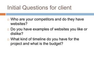 Initial Questions for client
 Who are your competitors and do they have
websites?
 Do you have examples of websites you like or
dislike?
 What kind of timeline do you have for the
project and what is the budget?
 