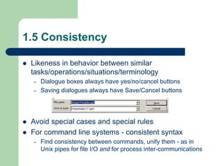 1.5 Consistency
 Likeness in behavior between similar
tasks/operations/situations/terminology
– Dialogue boxes always have yes/no/cancel buttons
– Saving dialogues always have Save/Cancel buttons
 Avoid special cases and special rules
 For command line systems - consistent syntax
– Find consistency between commands, unify them - as in
Unix pipes for file I/O and for process inter-communications
 