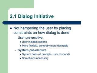 2.1 Dialog Initiative
 Not hampering the user by placing
constraints on how dialog is done
– User pre-emptive
 User initiates actions
 More flexible, generally more desirable
– System pre-emptive
 System does all prompts, user responds
 Sometimes necessary
 