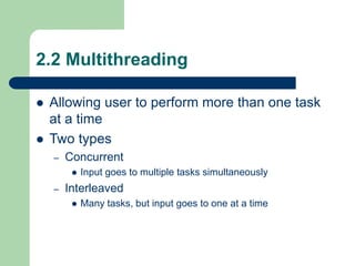 2.2 Multithreading
 Allowing user to perform more than one task
at a time
 Two types
– Concurrent
 Input goes to multiple tasks simultaneously
– Interleaved
 Many tasks, but input goes to one at a time
 