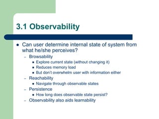 3.1 Observability
 Can user determine internal state of system from
what he/she perceives?
– Browsability
 Explore current state (without changing it)
 Reduces memory load
 But don’t overwhelm user with information either
– Reachability
 Navigate through observable states
– Persistence
 How long does observable state persist?
– Observability also aids learnability
 