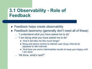 3.1 Observability - Role of
Feedback
 Feedback helps create observability
 Feedback taxonomy (generally don’t need all of these)
– “I understand what you have asked me to do”
– “I am doing what you have asked me to do”
 “And it will take me this much longer”
 Song and dance routine to distract user (busy interval as
opposed to idle interval)
 “And here are some intermediate results to keep you happy until
I am done
– “All done, what’s next?”
 