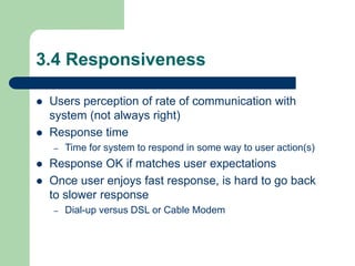 3.4 Responsiveness
 Users perception of rate of communication with
system (not always right)
 Response time
– Time for system to respond in some way to user action(s)
 Response OK if matches user expectations
 Once user enjoys fast response, is hard to go back
to slower response
– Dial-up versus DSL or Cable Modem
 