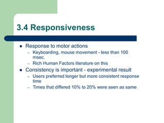 3.4 Responsiveness
 Response to motor actions
– Keyboarding, mouse movement - less than 100
msec.
– Rich Human Factors literature on this
 Consistency is important - experimental result
– Users preferred longer but more consistent response
time
– Times that differed 10% to 20% were seen as same
 