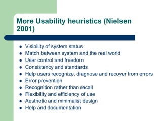 More Usability heuristics (Nielsen
2001)
 Visibility of system status
 Match between system and the real world
 User control and freedom
 Consistency and standards
 Help users recognize, diagnose and recover from errors
 Error prevention
 Recognition rather than recall
 Flexibility and efficiency of use
 Aesthetic and minimalist design
 Help and documentation
 