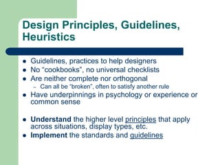 Design Principles, Guidelines,
Heuristics
 Guidelines, practices to help designers
 No “cookbooks”, no universal checklists
 Are neither complete nor orthogonal
– Can all be “broken”, often to satisfy another rule
 Have underpinnings in psychology or experience or
common sense
 Understand the higher level principles that apply
across situations, display types, etc.
 Implement the standards and guidelines
 