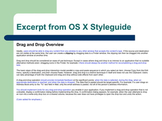 Excerpt from OS X Styleguide
Drag and Drop Overview
Ideally, users should be able to drag any content from any window to any other window that accepts the content’s type. If the source and destination
are not visible at the same time, the user can create a clipping by dragging data to a Finder window; the clipping can then be dragged into another
application window at another time.
Drag and drop should be considered an ease-of-use technique. Except in cases where drag and drop is so intrinsic to an application that no suitable
alternative methods exist—dragging icons in the Finder, for example—there should always be another method for accomplishing a drag-and-drop
task.
The basic steps of the drag-and-drop interaction model parallel a copy-and-paste sequence in which you select an item, choose Copy from the Edit
menu, specify a destination, and then choose Paste. However, drag and drop is a distinct technique in itself and does not use the Clipboard. Users
can take advantage of both the Clipboard and drag and drop without side effects from each other.
A drag-and-drop operation should provide immediate feedback at the significant points: when the data is selected, during the drag, when an
appropriate destination is reached, and when the data is dropped. The data that is pasted should be target-specific. For example, if a user drags an
Address Book entry to the “To” text field in Mail, only the email address is pasted, not all of the person’s address information.
You should implement Undo for any drag-and-drop operation you enable in your application. If you implement a drag-and-drop operation that is not
undoable, display a confirmation dialog before implementing the drop. A confirmation dialog appears, for example, when the user attempts to drop
an icon into a write-only drop box on a shared volume, because the user does not have privileges to open the drop box and undo the action.
(Color added for emphasis.)
 
