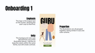 Onboarding 1
Proportion
The illustrations are all grouped
together, being similar in size and
color scheme.
Emphasis
The logo is the largest text
on the screen, drawing the
user's eye to that first.
Unity
The background color was
derived from one of the
illustration pieces. I did this to
keep the colors within the same
family, but still create contrast.