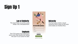 Sign Up 1
Heirarchy
The font sizes create a visual
hierarchy that is easy on the eyes
and creates an intuitive flow.
Emphasis
The CTA button has bolded text
and a color that stands out, telling
the user it is an action to take.
Law of Similarity
The input fields are all the same
shape, size, and placement.