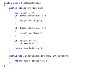 public class FizzBuzzMachine
{
public string Say(int num)
{
var result = "";
if (IsDivisible(num, 3))
{
result += "Fizz";
}
if (IsDivisible(num, 5))
{
result += "Buzz";
}
if (result != "")
return result;
return num.ToString();
}
static bool IsDivisible(int num, int divisor)
{
return num % divisor == 0;
}
}
 