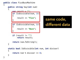 public class FizzBuzzMachine
{
public string Say(int num)
{
var result = "";
if (IsDivisible(num, 3))
{
result += "Fizz";
}
if (IsDivisible(num, 5))
{
result += "Buzz";
}
if (result != "")
return result;
return num.ToString();
}
static bool IsDivisible(int num, int divisor)
{
return num % divisor == 0;
}
}
same code,
different data
 