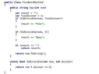 public class FizzBuzzMachine
{
public string Say(int num)
{
var result = "";
var fizzDivisor = 3;
if (IsDivisible(num, fizzDivisor))
{
result += "Fizz";
}
if (IsDivisible(num, 5))
{
result += "Buzz";
}
if (result != "")
return result;
return num.ToString();
}
static bool IsDivisible(int num, int divisor)
{
return num % divisor == 0;
}
}
 