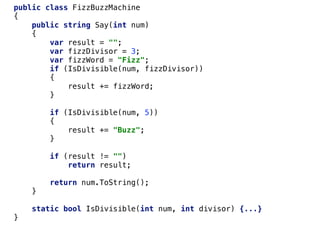 public class FizzBuzzMachine
{
public string Say(int num)
{
var result = "";
var fizzDivisor = 3;
var fizzWord = "Fizz";
if (IsDivisible(num, fizzDivisor))
{
result += fizzWord;
}
if (IsDivisible(num, 5))
{
result += "Buzz";
}
if (result != "")
return result;
return num.ToString();
}
static bool IsDivisible(int num, int divisor) {...}
}
 