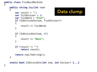 public class FizzBuzzMachine
{
public string Say(int num)
{
var result = "";
var fizzDivisor = 3;
var fizzWord = "Fizz";
if (IsDivisible(num, fizzDivisor))
{
result += fizzWord;
}
if (IsDivisible(num, 5))
{
result += "Buzz";
}
if (result != "")
return result;
return num.ToString();
}
static bool IsDivisible(int num, int divisor) {...}
}
Data clump
 