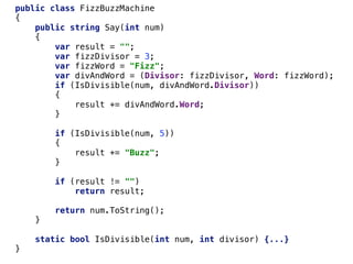 public class FizzBuzzMachine
{
public string Say(int num)
{
var result = "";
var fizzDivisor = 3;
var fizzWord = "Fizz";
var divAndWord = (Divisor: fizzDivisor, Word: fizzWord);
if (IsDivisible(num, divAndWord.Divisor))
{
result += divAndWord.Word;
}
if (IsDivisible(num, 5))
{
result += "Buzz";
}
if (result != "")
return result;
return num.ToString();
}
static bool IsDivisible(int num, int divisor) {...}
}
 