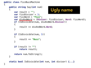 public class FizzBuzzMachine
{
public string Say(int num)
{
var result = "";
var fizzDivisor = 3;
var fizzWord = "Fizz";
var divAndWord = (Divisor: fizzDivisor, Word: fizzWord);
if (IsDivisible(num, divAndWord.Divisor))
{
result += divAndWord.Word;
}
if (IsDivisible(num, 5))
{
result += "Buzz";
}
if (result != "")
return result;
return num.ToString();
}
static bool IsDivisible(int num, int divisor) {...}
}
Ugly name
 