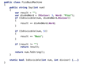 public class FizzBuzzMachine
{
public string Say(int num)
{
var result = "";
var divAndWord = (Divisor: 3, Word: "Fizz");
if (IsDivisible(num, divAndWord.Divisor))
{
result += divAndWord.Word;
}
if (IsDivisible(num, 5))
{
result += "Buzz";
}
if (result != "")
return result;
return num.ToString();
}
static bool IsDivisible(int num, int divisor) {...}
}
 