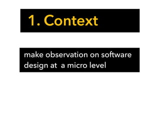 1. Context
make observation on software
design at a micro level
 