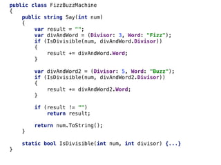 public class FizzBuzzMachine
{
public string Say(int num)
{
var result = "";
var divAndWord = (Divisor: 3, Word: "Fizz");
if (IsDivisible(num, divAndWord.Divisor))
{
result += divAndWord.Word;
}
var divAndWord2 = (Divisor: 5, Word: "Buzz");
if (IsDivisible(num, divAndWord2.Divisor))
{
result += divAndWord2.Word;
}
if (result != "")
return result;
return num.ToString();
}
static bool IsDivisible(int num, int divisor) {...}
}
 