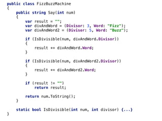 public class FizzBuzzMachine
{
public string Say(int num)
{
var result = "";
var divAndWord = (Divisor: 3, Word: "Fizz");
var divAndWord2 = (Divisor: 5, Word: "Buzz");
if (IsDivisible(num, divAndWord.Divisor))
{
result += divAndWord.Word;
}
if (IsDivisible(num, divAndWord2.Divisor))
{
result += divAndWord2.Word;
}
if (result != "")
return result;
return num.ToString();
}
static bool IsDivisible(int num, int divisor) {...}
}
 