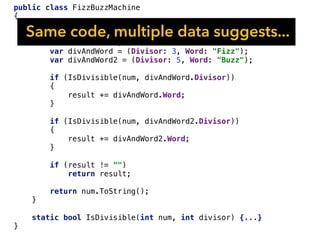 public class FizzBuzzMachine
{
public string Say(int num)
{
var result = "";
var divAndWord = (Divisor: 3, Word: "Fizz");
var divAndWord2 = (Divisor: 5, Word: "Buzz");
if (IsDivisible(num, divAndWord.Divisor))
{
result += divAndWord.Word;
}
if (IsDivisible(num, divAndWord2.Divisor))
{
result += divAndWord2.Word;
}
if (result != "")
return result;
return num.ToString();
}
static bool IsDivisible(int num, int divisor) {...}
}
Same code, multiple data suggests...
 