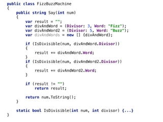 public class FizzBuzzMachine
{
public string Say(int num)
{
var result = "";
var divAndWord = (Divisor: 3, Word: "Fizz");
var divAndWord2 = (Divisor: 5, Word: "Buzz");
var divAndWords = new [] {divAndWord};
if (IsDivisible(num, divAndWord.Divisor))
{
result += divAndWord.Word;
}
if (IsDivisible(num, divAndWord2.Divisor))
{
result += divAndWord2.Word;
}
if (result != "")
return result;
return num.ToString();
}
static bool IsDivisible(int num, int divisor) {...}
}
 