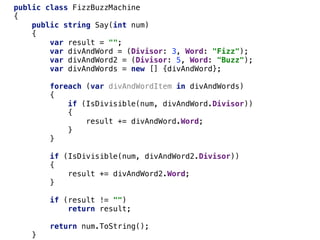 public class FizzBuzzMachine
{
public string Say(int num)
{
var result = "";
var divAndWord = (Divisor: 3, Word: "Fizz");
var divAndWord2 = (Divisor: 5, Word: "Buzz");
var divAndWords = new [] {divAndWord};
foreach (var divAndWordItem in divAndWords)
{
if (IsDivisible(num, divAndWord.Divisor))
{
result += divAndWord.Word;
}
}
if (IsDivisible(num, divAndWord2.Divisor))
{
result += divAndWord2.Word;
}
if (result != "")
return result;
return num.ToString();
}
 