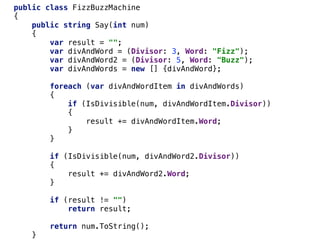 public class FizzBuzzMachine
{
public string Say(int num)
{
var result = "";
var divAndWord = (Divisor: 3, Word: "Fizz");
var divAndWord2 = (Divisor: 5, Word: "Buzz");
var divAndWords = new [] {divAndWord};
foreach (var divAndWordItem in divAndWords)
{
if (IsDivisible(num, divAndWordItem.Divisor))
{
result += divAndWordItem.Word;
}
}
if (IsDivisible(num, divAndWord2.Divisor))
{
result += divAndWord2.Word;
}
if (result != "")
return result;
return num.ToString();
}
 